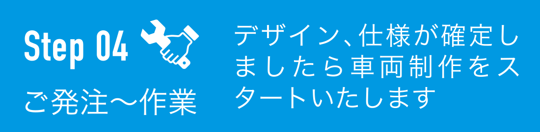 ご発注〜作業：デザイン、仕様が確定しましたら車両制作をスタートいたします
